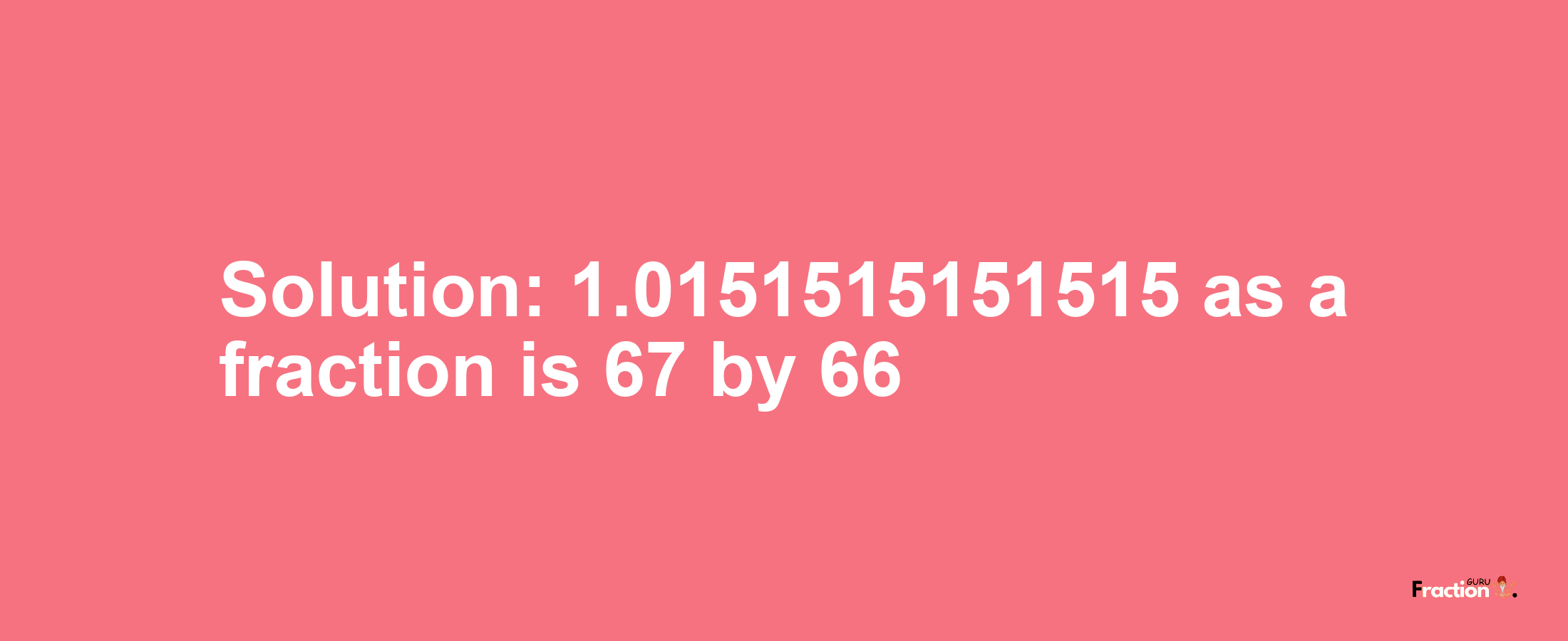 Solution:1.0151515151515 as a fraction is 67/66